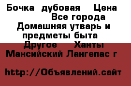 Бочка  дубовая  › Цена ­ 4 600 - Все города Домашняя утварь и предметы быта » Другое   . Ханты-Мансийский,Лангепас г.